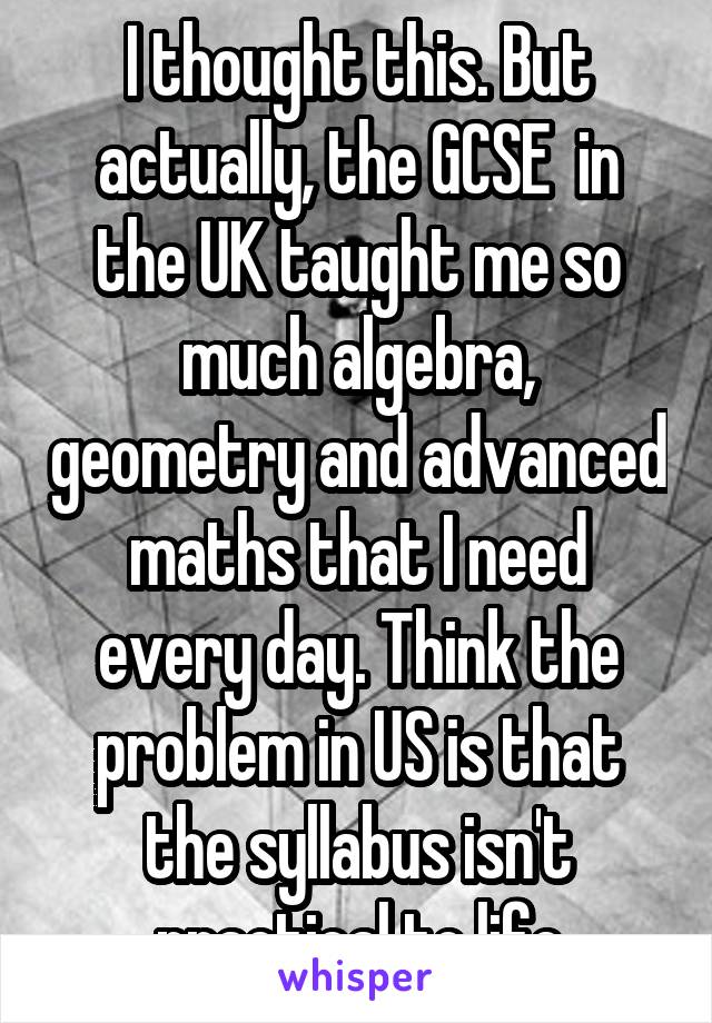 I thought this. But actually, the GCSE  in the UK taught me so much algebra, geometry and advanced maths that I need every day. Think the problem in US is that the syllabus isn't practical to life