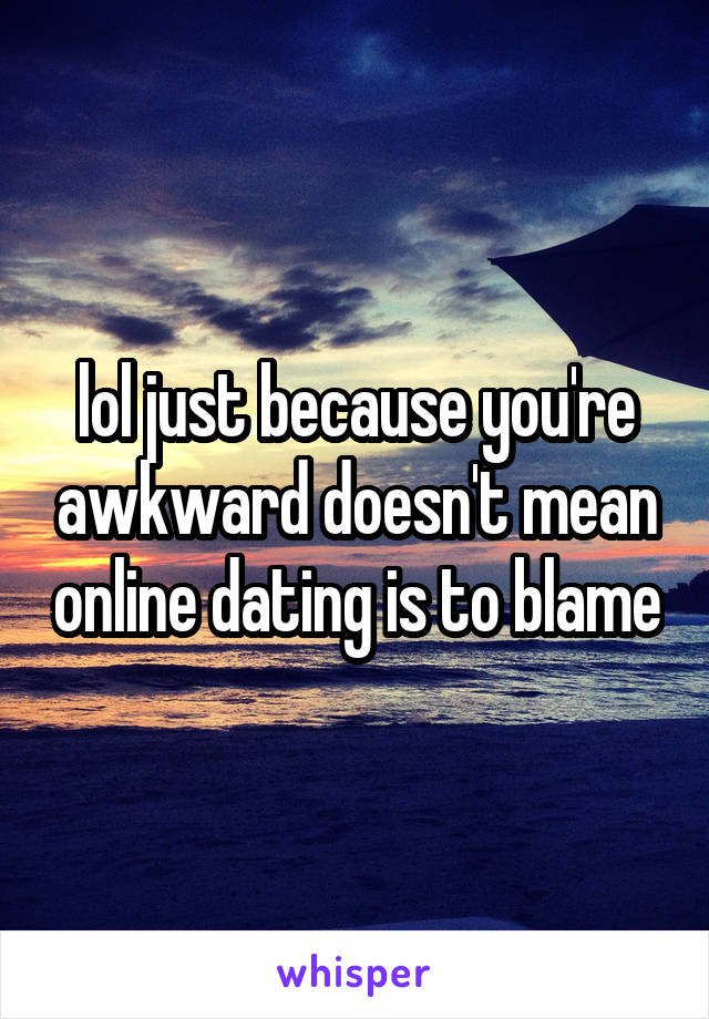 lol just because you're awkward doesn't mean online dating is to blame