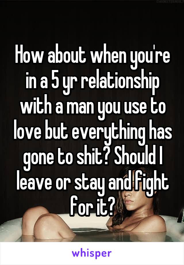 How about when you're in a 5 yr relationship with a man you use to love but everything has gone to shit? Should I leave or stay and fight for it?