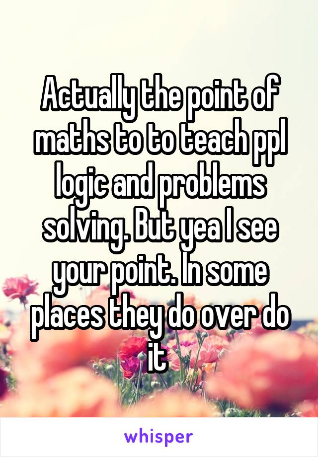 Actually the point of maths to to teach ppl logic and problems solving. But yea I see your point. In some places they do over do it 