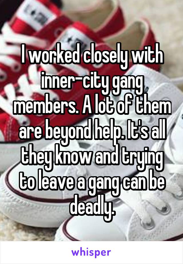 I worked closely with inner-city gang members. A lot of them are beyond help. It's all they know and trying to leave a gang can be deadly.