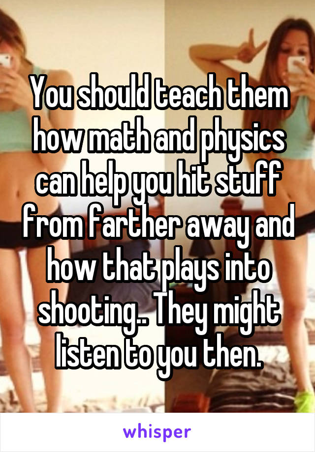 You should teach them how math and physics can help you hit stuff from farther away and how that plays into shooting.. They might listen to you then.