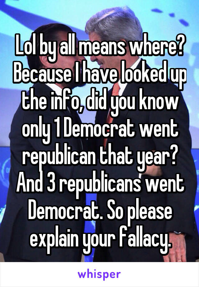 Lol by all means where? Because I have looked up the info, did you know only 1 Democrat went republican that year? And 3 republicans went Democrat. So please explain your fallacy.