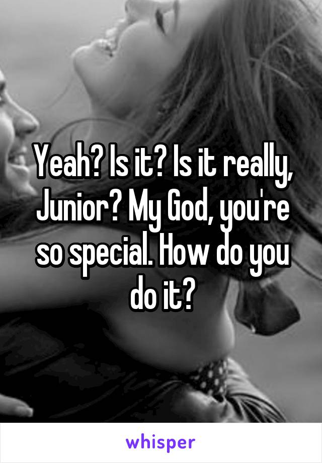 Yeah? Is it? Is it really, Junior? My God, you're so special. How do you do it?