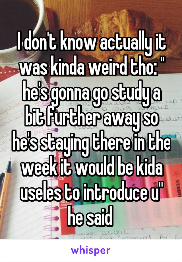 I don't know actually it was kinda weird tho: " he's gonna go study a bit further away so he's staying there in the week it would be kida useles to introduce u" he said 