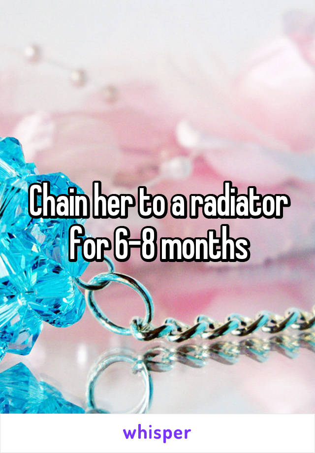 Chain her to a radiator for 6-8 months