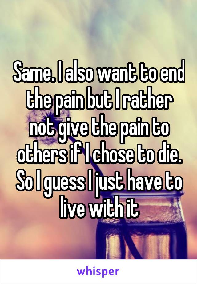 Same. I also want to end the pain but I rather not give the pain to others if I chose to die. So I guess I just have to live with it