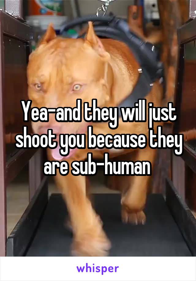 Yea-and they will just shoot you because they are sub-human 