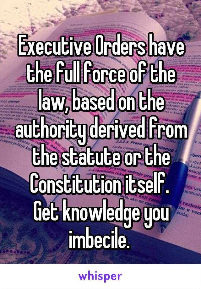 Executive Orders have the full force of the law, based on the authority derived from the statute or the Constitution itself. 
Get knowledge you imbecile. 