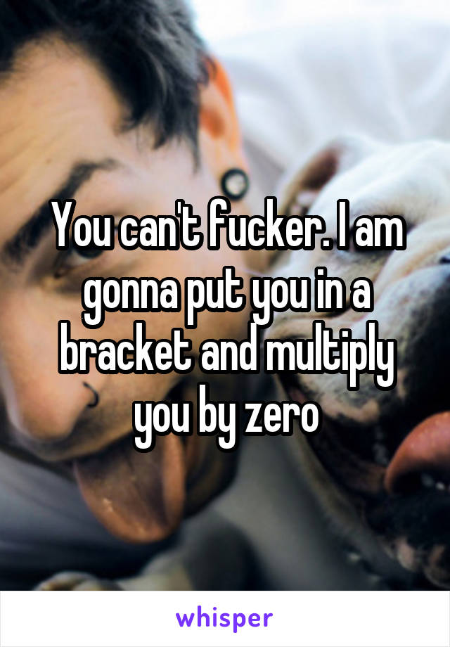 You can't fucker. I am gonna put you in a bracket and multiply you by zero