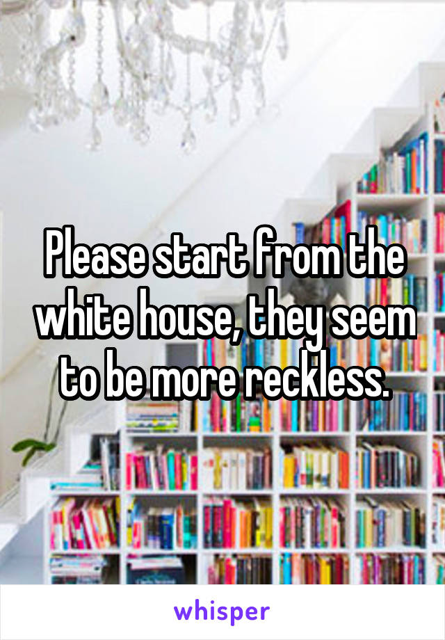 Please start from the white house, they seem to be more reckless.