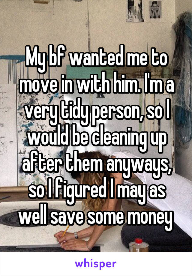 My bf wanted me to move in with him. I'm a very tidy person, so I would be cleaning up after them anyways, so I figured I may as well save some money 