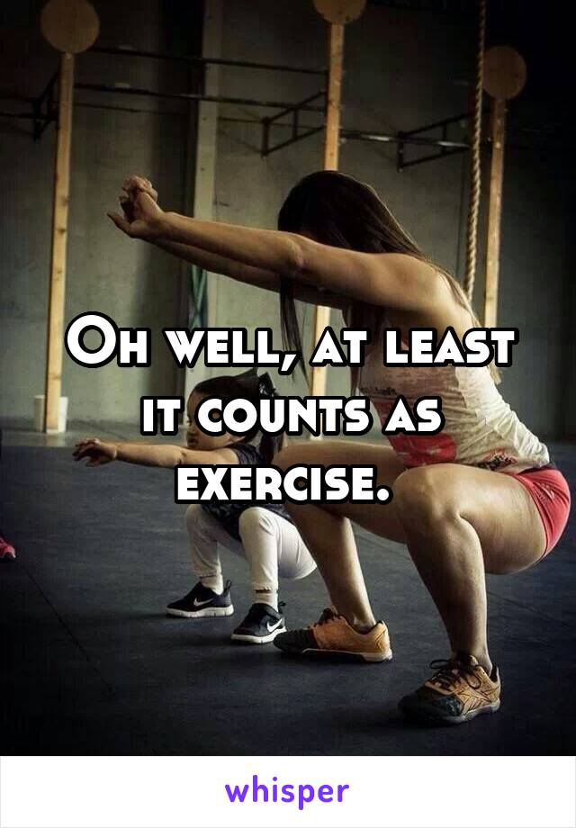 Oh well, at least it counts as exercise. 