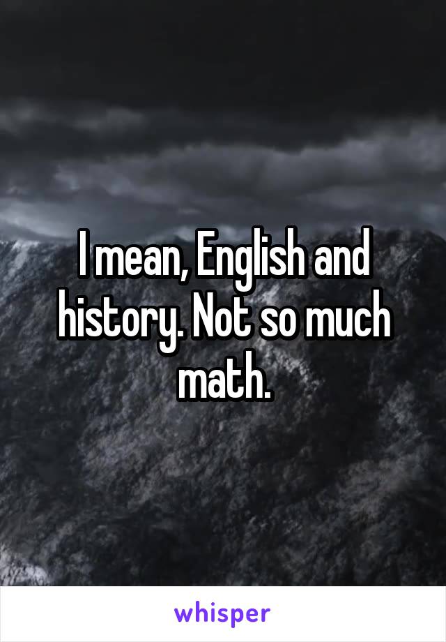 I mean, English and history. Not so much math.