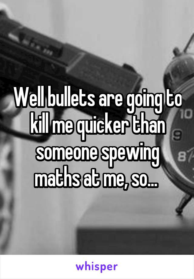 Well bullets are going to kill me quicker than someone spewing maths at me, so... 