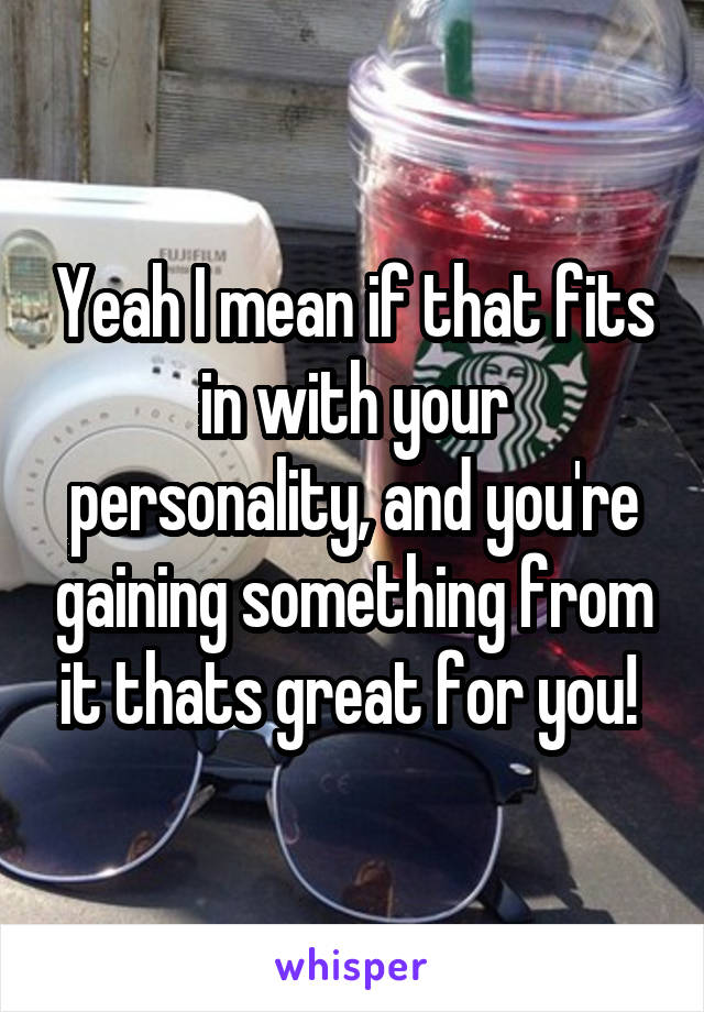 Yeah I mean if that fits in with your personality, and you're gaining something from it thats great for you! 