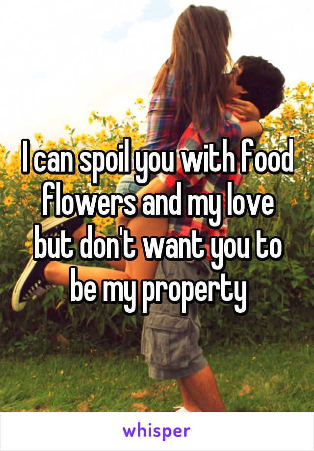I can spoil you with food flowers and my love but don't want you to be my property