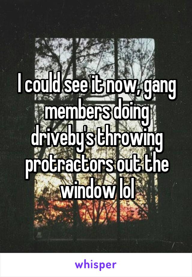 I could see it now, gang members doing driveby's throwing protractors out the window lol