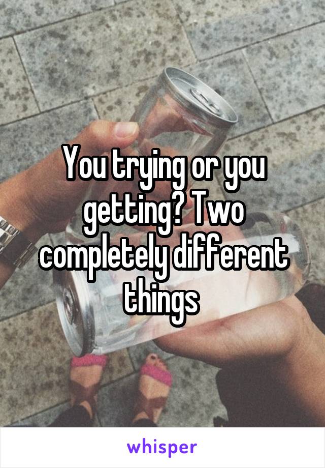 You trying or you getting? Two completely different things 