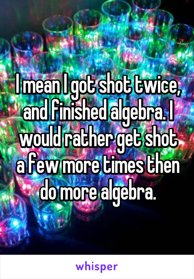 I mean I got shot twice, and finished algebra. I would rather get shot a few more times then do more algebra.