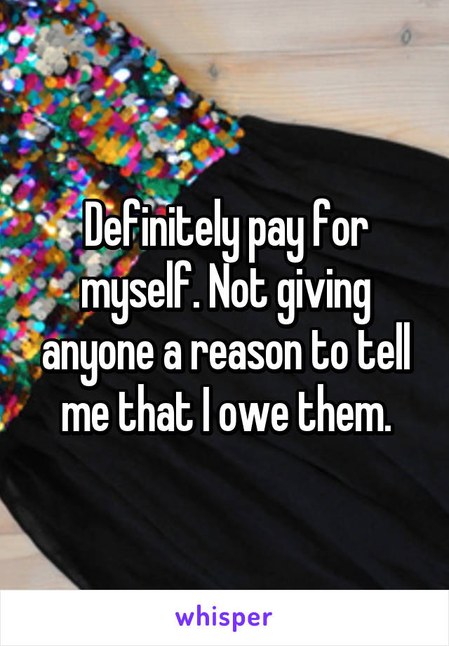 Definitely pay for myself. Not giving anyone a reason to tell me that I owe them.