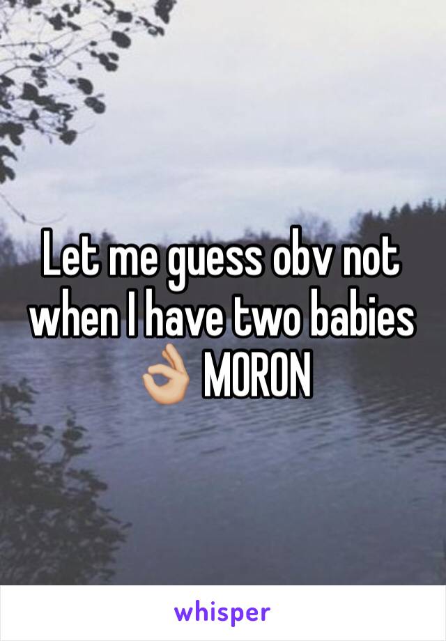 Let me guess obv not when I have two babies 👌🏼 MORON