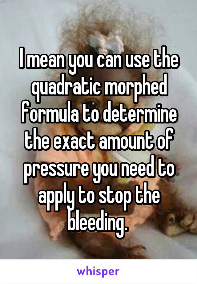 I mean you can use the quadratic morphed formula to determine the exact amount of pressure you need to apply to stop the bleeding. 