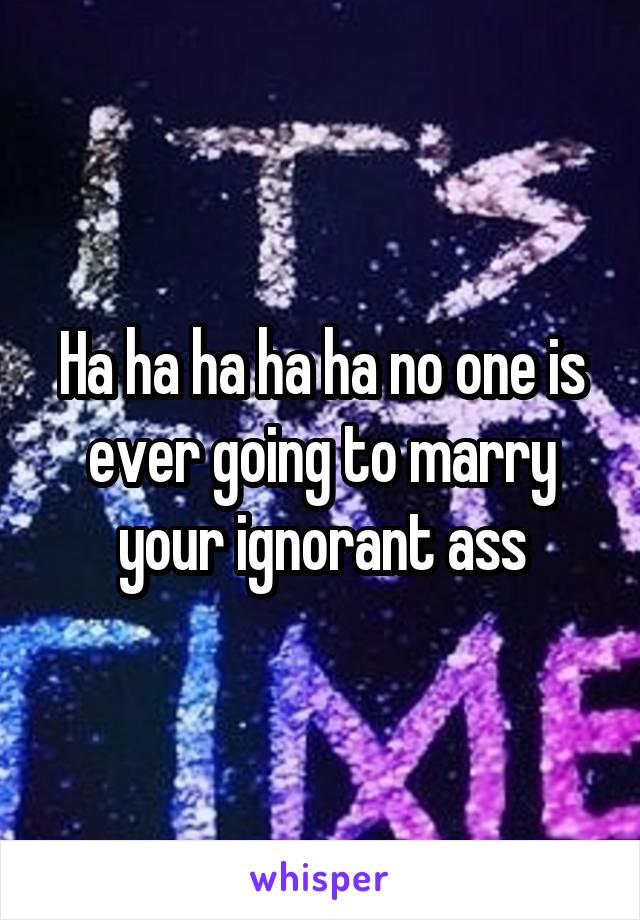 Ha ha ha ha ha no one is ever going to marry your ignorant ass