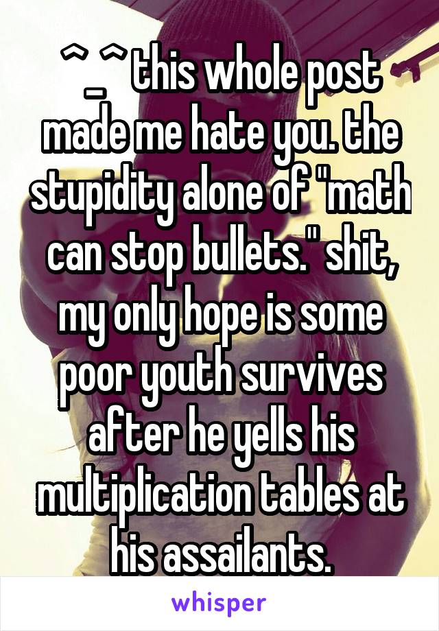 ^_^ this whole post made me hate you. the stupidity alone of "math can stop bullets." shit, my only hope is some poor youth survives after he yells his multiplication tables at his assailants.