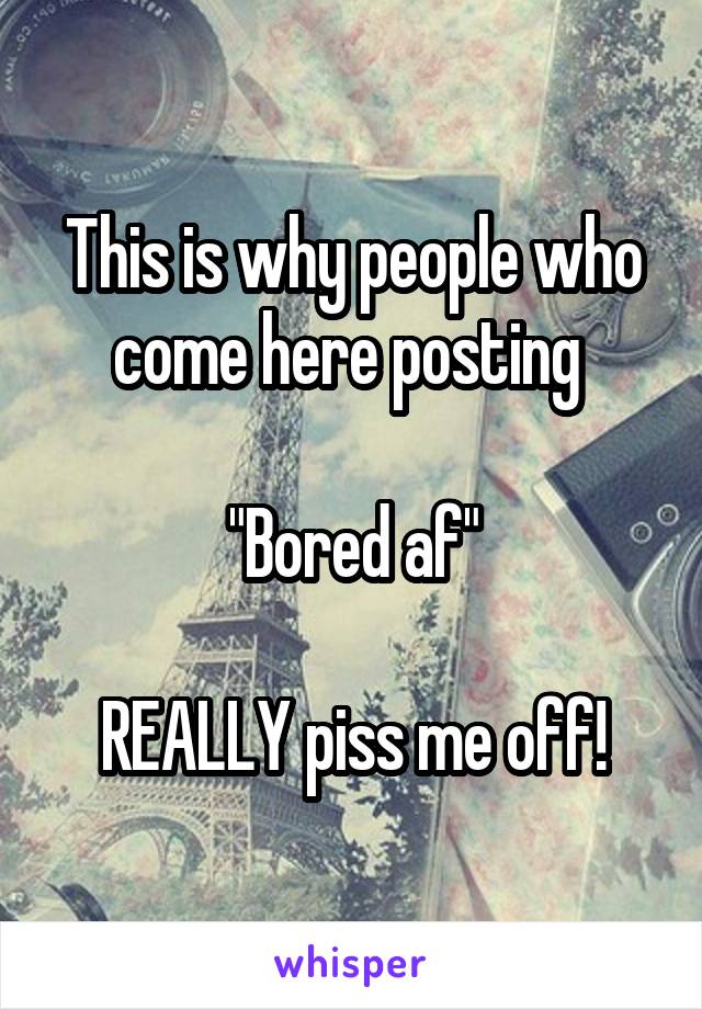 This is why people who come here posting 

"Bored af"

REALLY piss me off!