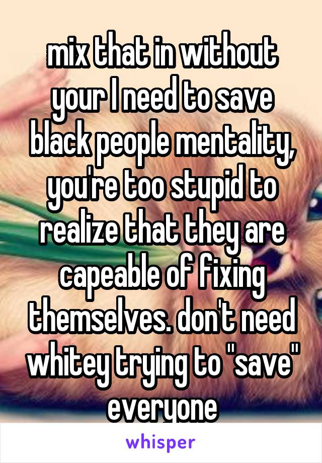 mix that in without your I need to save black people mentality, you're too stupid to realize that they are capeable of fixing themselves. don't need whitey trying to "save" everyone