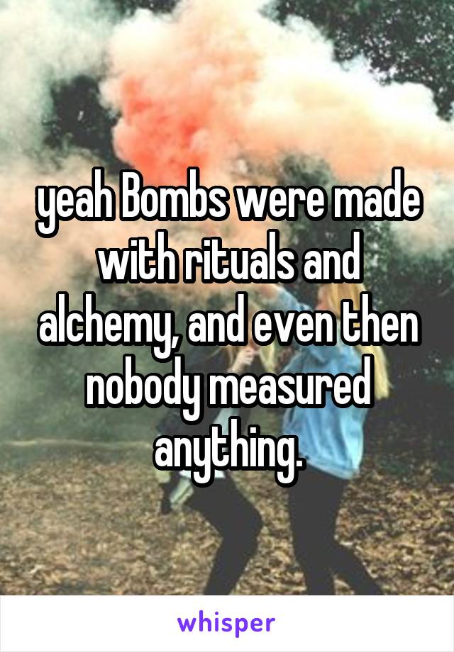 yeah Bombs were made with rituals and alchemy, and even then nobody measured anything.