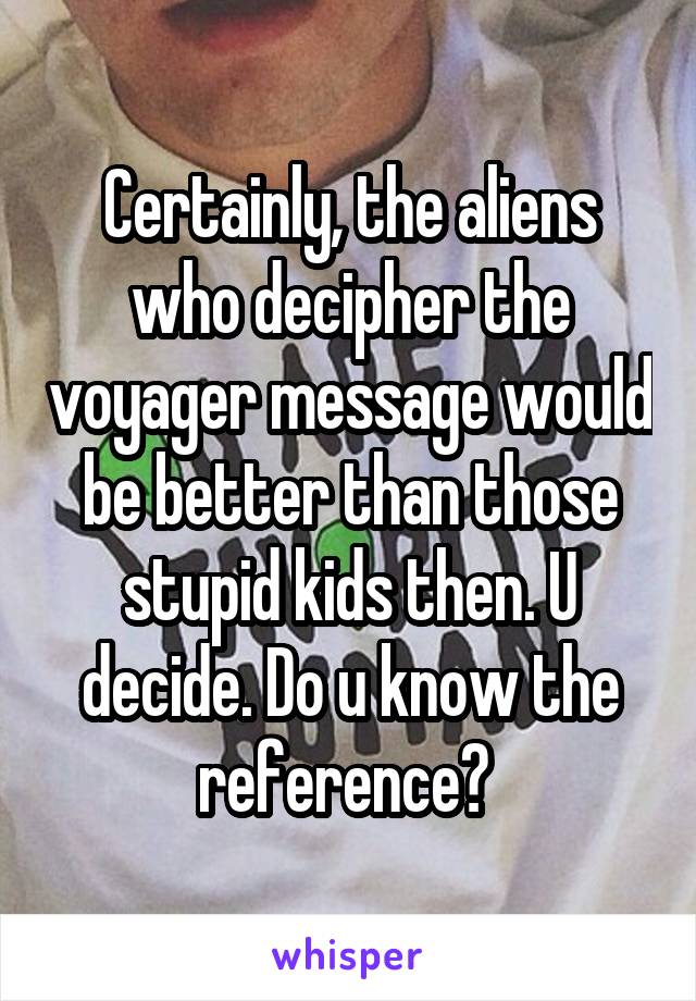 Certainly, the aliens who decipher the voyager message would be better than those stupid kids then. U decide. Do u know the reference? 