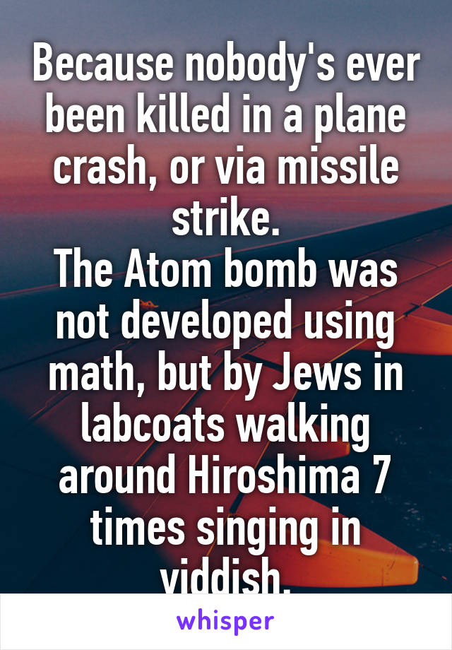 Because nobody's ever been killed in a plane crash, or via missile strike.
The Atom bomb was not developed using math, but by Jews in labcoats walking around Hiroshima 7 times singing in yiddish.