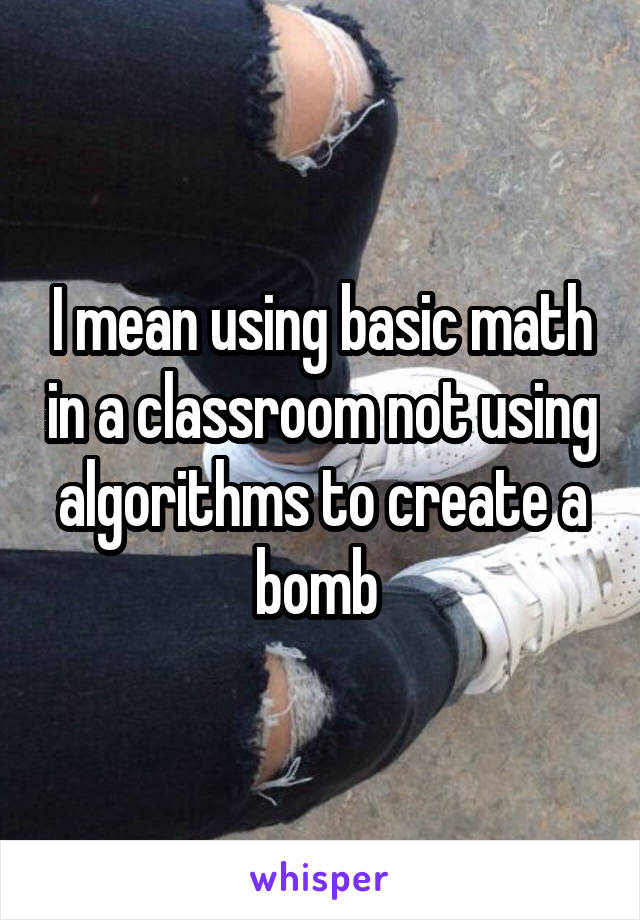 I mean using basic math in a classroom not using algorithms to create a bomb 