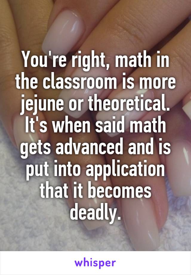 You're right, math in the classroom is more jejune or theoretical. It's when said math gets advanced and is put into application that it becomes deadly.