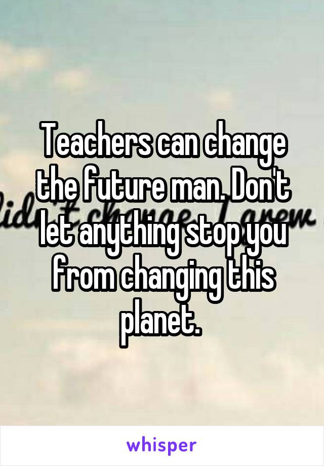 Teachers can change the future man. Don't let anything stop you from changing this planet. 
