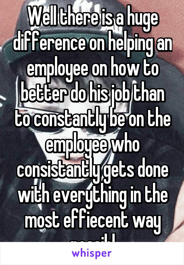 Well there is a huge difference on helping an employee on how to better do his job than to constantly be on the employee who consistantly gets done with everything in the most effiecent way possibl