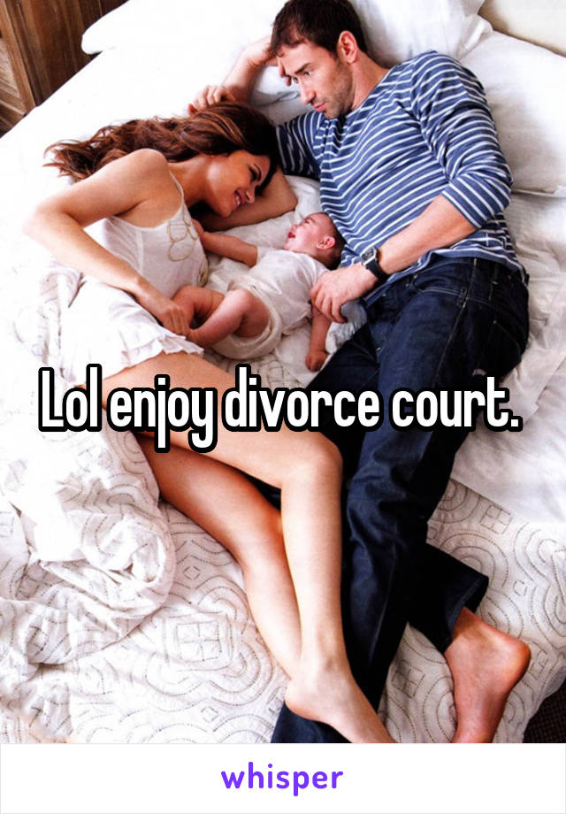 Lol enjoy divorce court. 