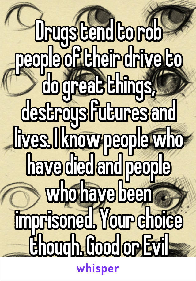 Drugs tend to rob people of their drive to do great things, destroys futures and lives. I know people who have died and people who have been imprisoned. Your choice though. Good or Evil