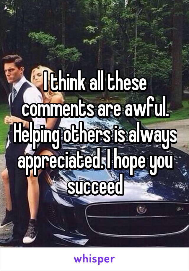 I think all these comments are awful. Helping others is always appreciated. I hope you succeed