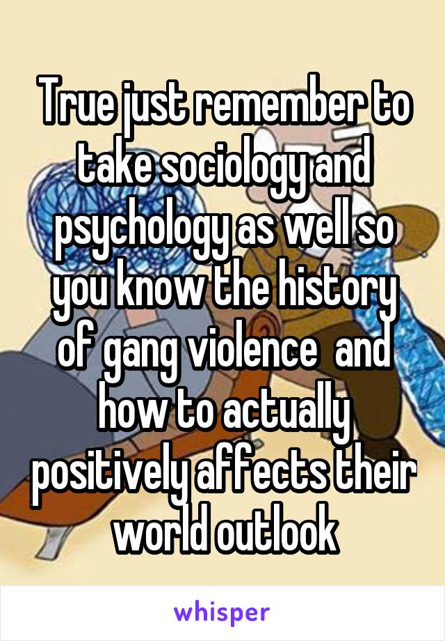 True just remember to take sociology and psychology as well so you know the history of gang violence  and how to actually positively affects their world outlook