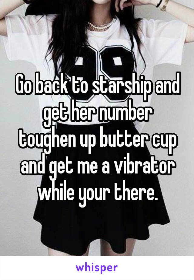 Go back to starship and get her number toughen up butter cup and get me a vibrator while your there.