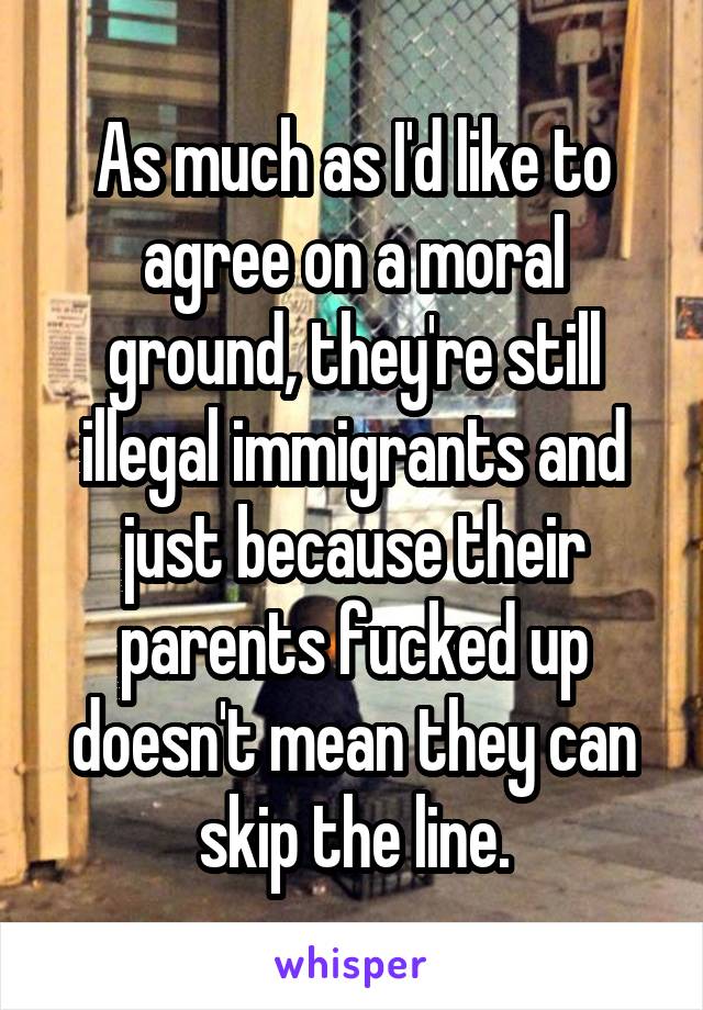 As much as I'd like to agree on a moral ground, they're still illegal immigrants and just because their parents fucked up doesn't mean they can skip the line.