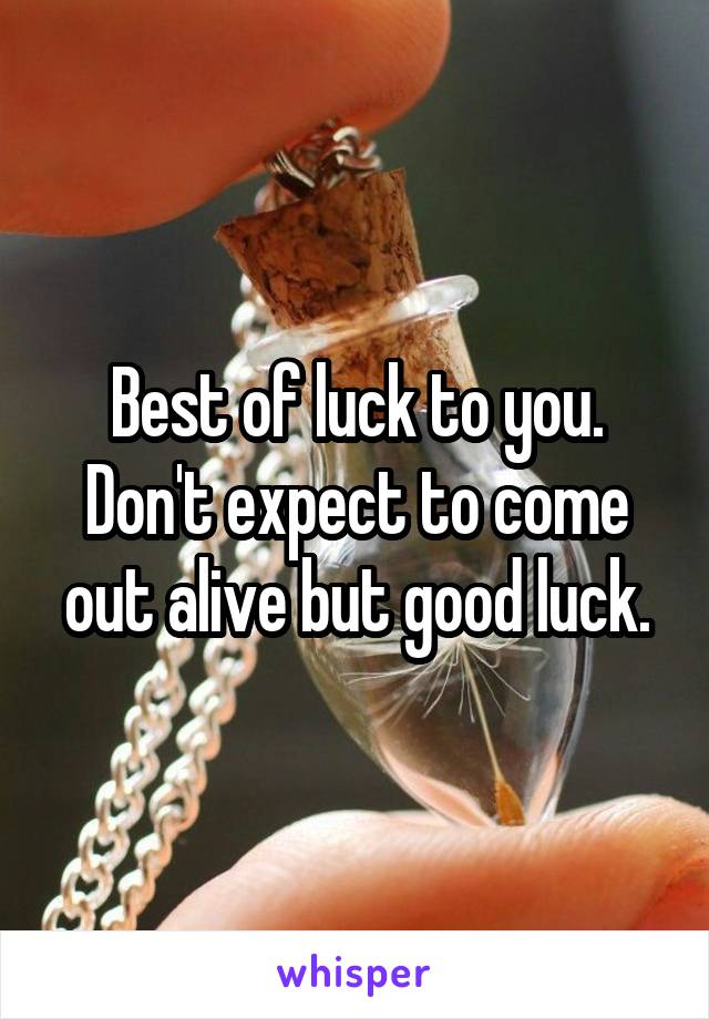 Best of luck to you.
Don't expect to come out alive but good luck.