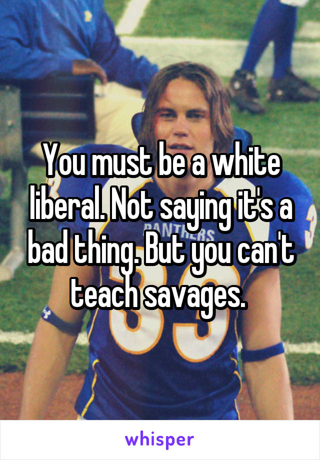 You must be a white liberal. Not saying it's a bad thing. But you can't teach savages. 