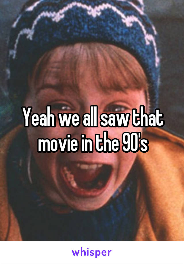 Yeah we all saw that movie in the 90's