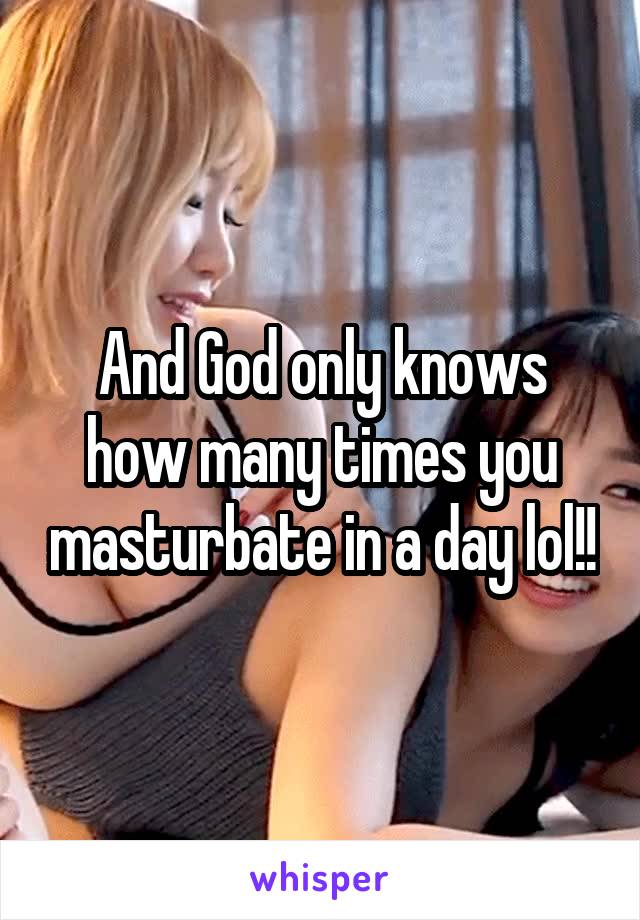 And God only knows how many times you masturbate in a day lol!!