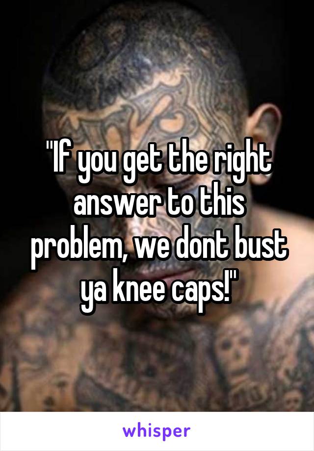 "If you get the right answer to this problem, we dont bust ya knee caps!"