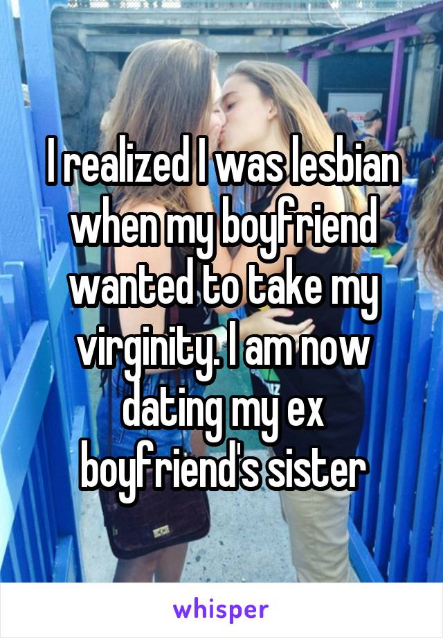 I realized I was lesbian when my boyfriend wanted to take my virginity. I am now dating my ex boyfriend's sister